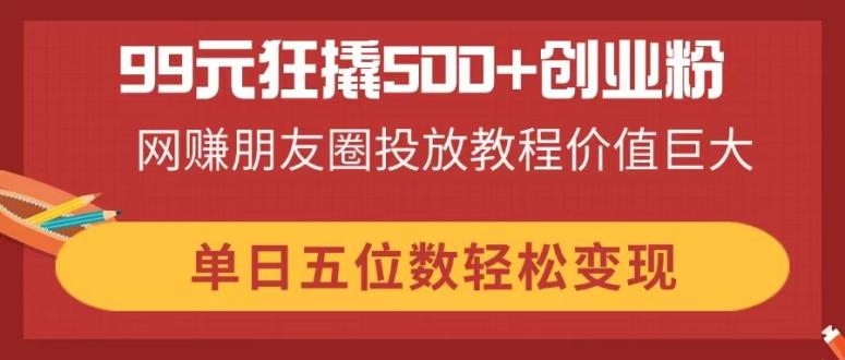 (14247期)99元狂撬500+创业粉,网赚朋友圈投放教程价值巨大,单日五位数轻松变现-九一好资源
